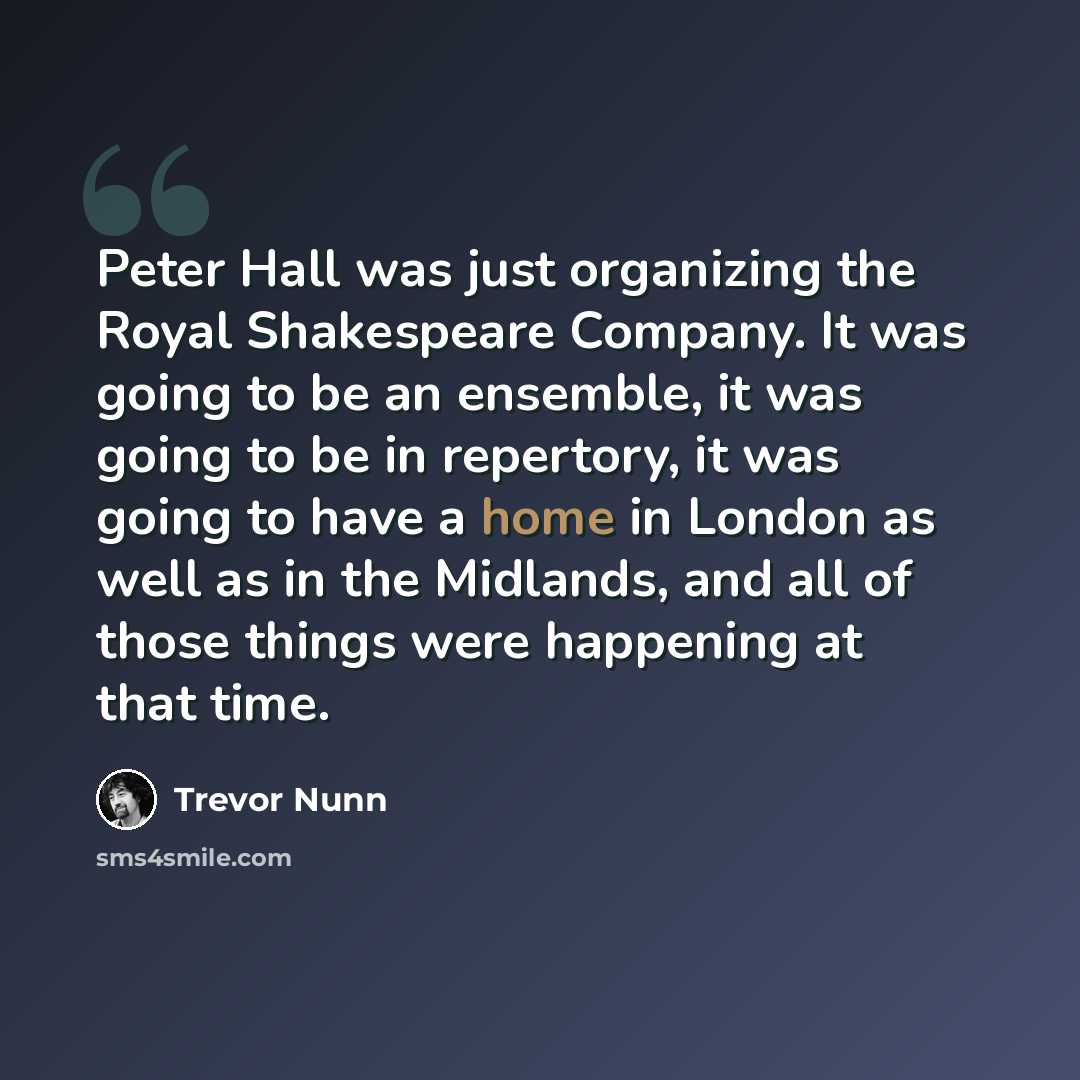 “Peter Hall was just organizing the Royal Shakespeare Company. It was going to be an ensemble, it was going to be in repertory, it was going to have a home in London as well as in the Midlands, and all of those things were happening at that time.” quote by Trevor Nunn