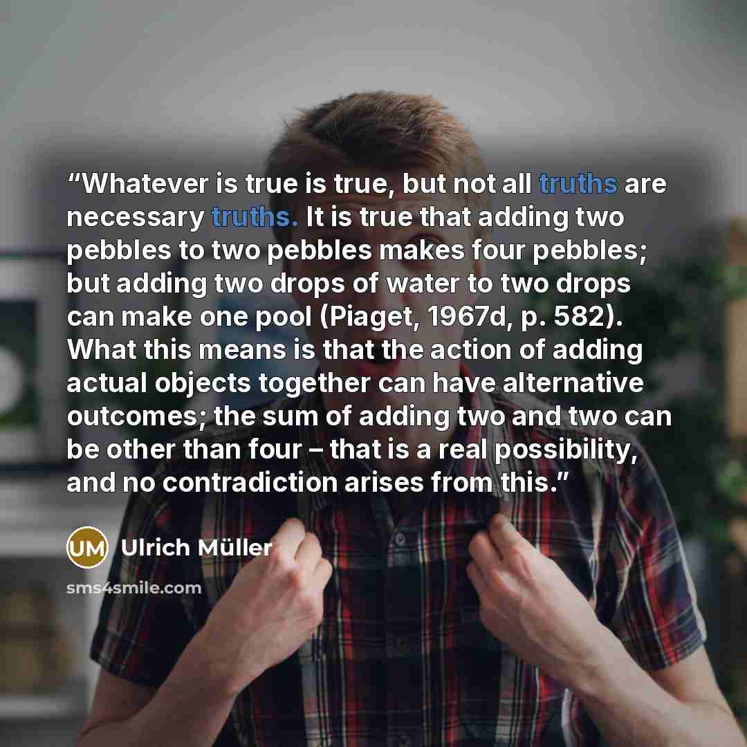 “Whatever is true is true, but not all truths are necessary truths. It is true that adding two pebbles to two pebbles makes four pebbles; but adding two drops of water to two drops can make one pool (Piaget, 1967d, p. 582). What this means is that the action of adding actual objects together can…” quote by Ulrich Müller