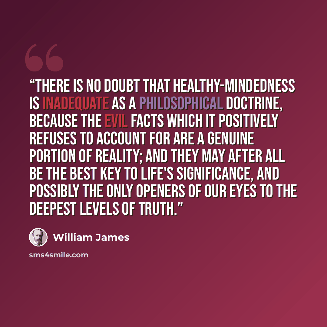 “There is no doubt that healthy-mindedness is inadequate as a philosophical doctrine, because the evil facts which it positively refuses to account for are a genuine portion of reality; and they may after all be the best key to life's significance, and possibly the only openers of our eyes to the…” quote by William James