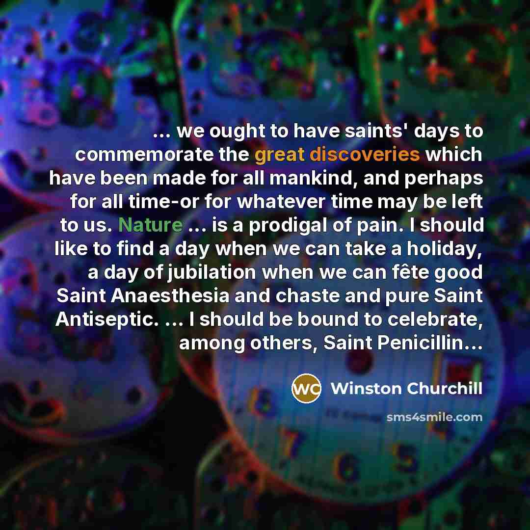“... we ought to have saints' days to commemorate the great discoveries which have been made for all mankind, and perhaps for all time-or for whatever time may be left to us. Nature ... is a prodigal of pain. I should like to find a day when we can take a holiday, a day of jubilation when we can…” quote by Winston Churchill