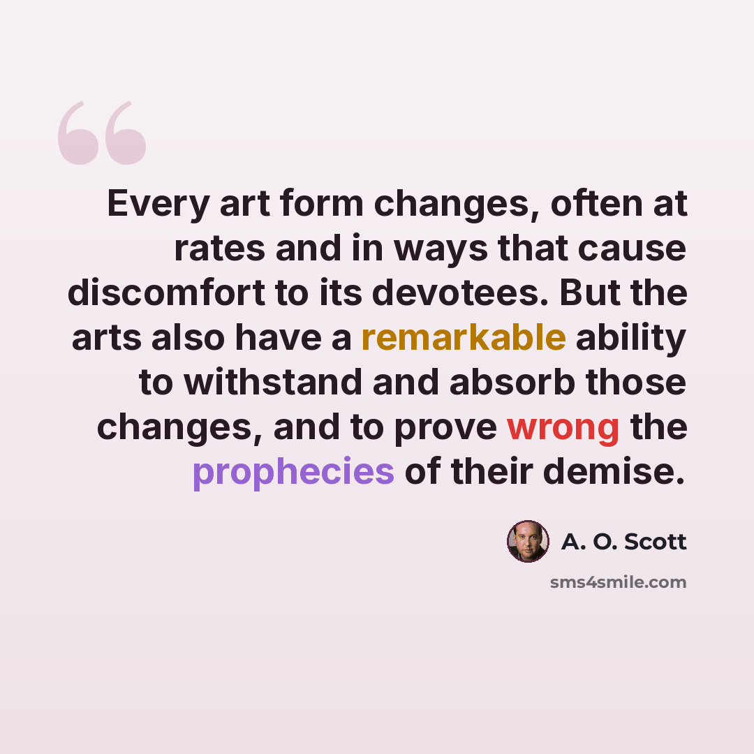 “Every art form changes, often at rates and in ways that cause discomfort to its devotees. But the arts also have a remarkable ability to withstand and absorb those changes, and to prove wrong the prophecies of their demise.” quote by A. O. Scott