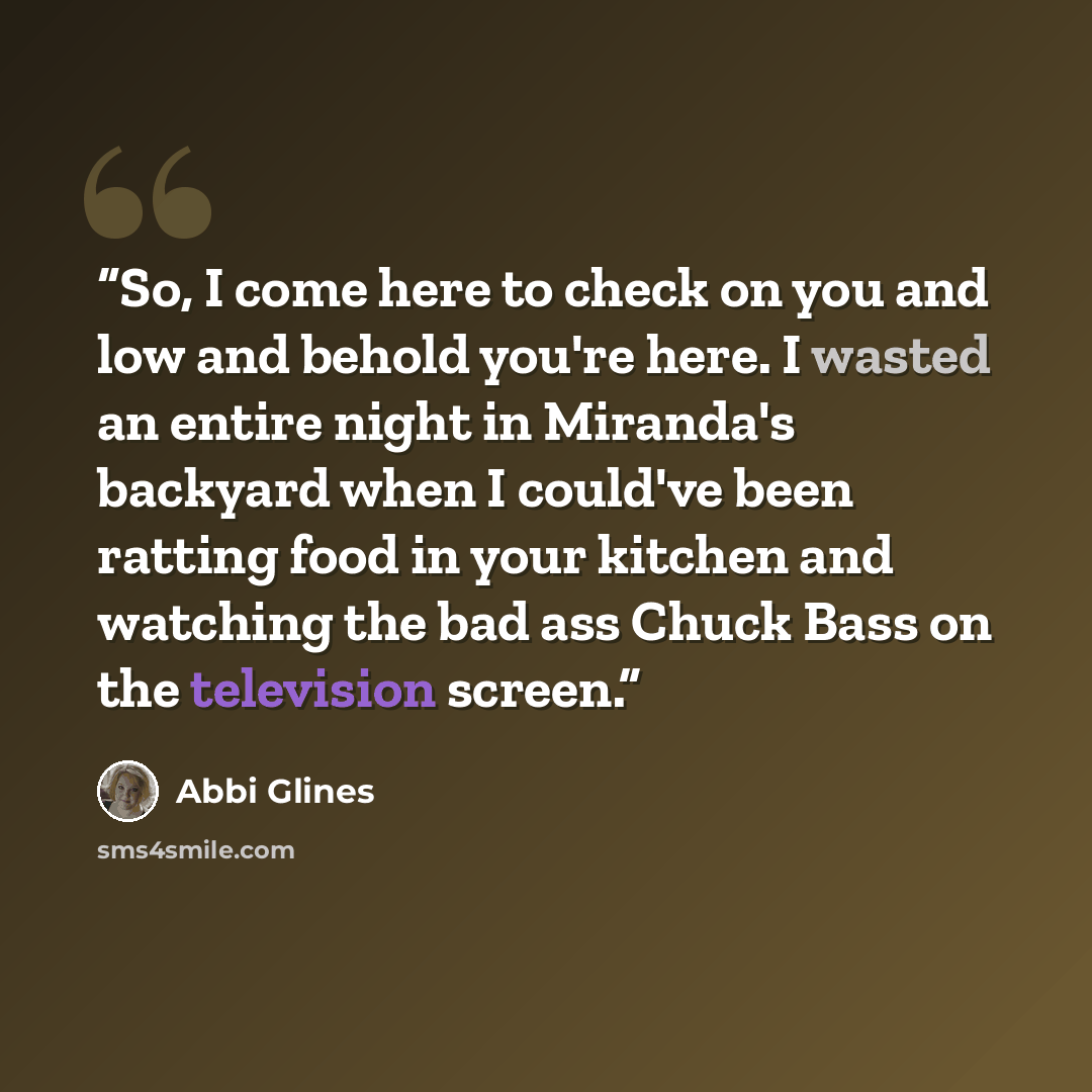 “So, I come here to check on you and low and behold you're here. I wasted an entire night in Miranda's backyard when I could've been ratting food in your kitchen and watching the bad ass Chuck Bass on the television screen.” quote by Abbi Glines