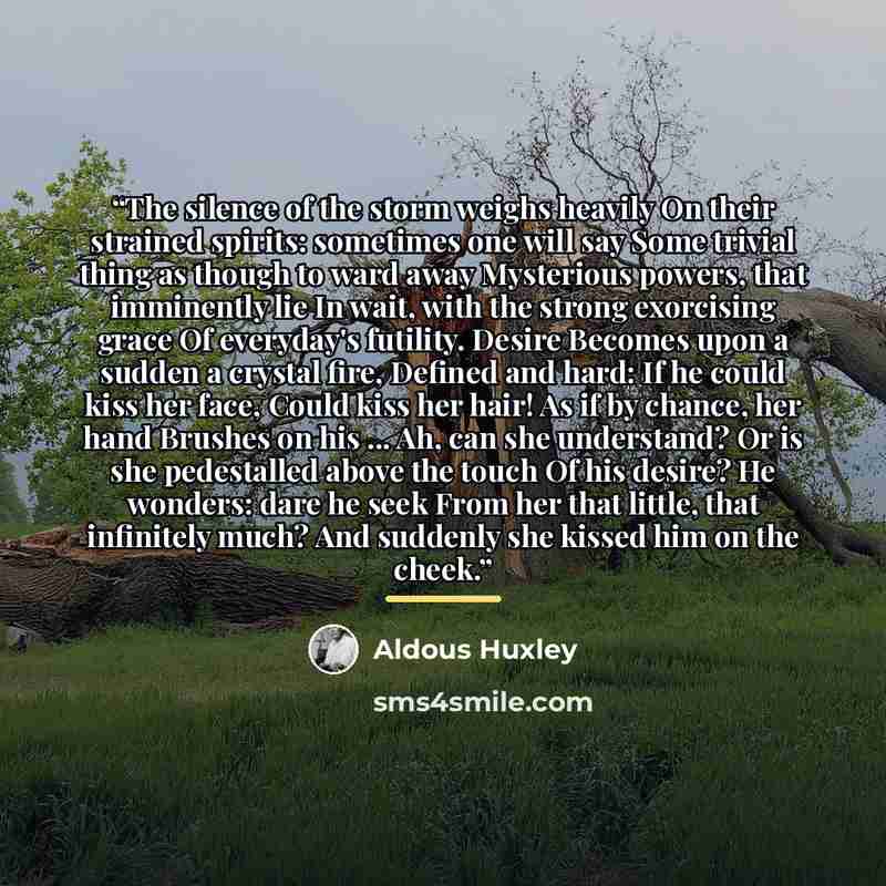 “The silence of the storm weighs heavily On their strained spirits: sometimes one will say Some trivial thing as though to ward away Mysterious powers, that imminently lie In wait, with the strong exorcising grace Of everyday's futility. Desire Becomes upon a sudden a crystal fire, Defined and…” quote by Aldous Huxley