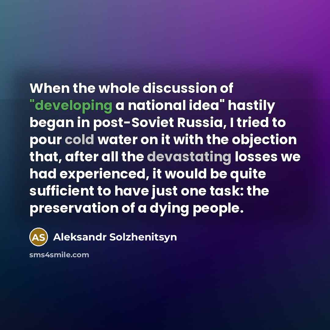“When the whole discussion of "developing a national idea" hastily began in post-Soviet Russia, I tried to pour cold water on it with the objection that, after all the devastating losses we had experienced, it would be quite sufficient to have just one task: the preservation of a dying people.” quote by Aleksandr Solzhenitsyn
