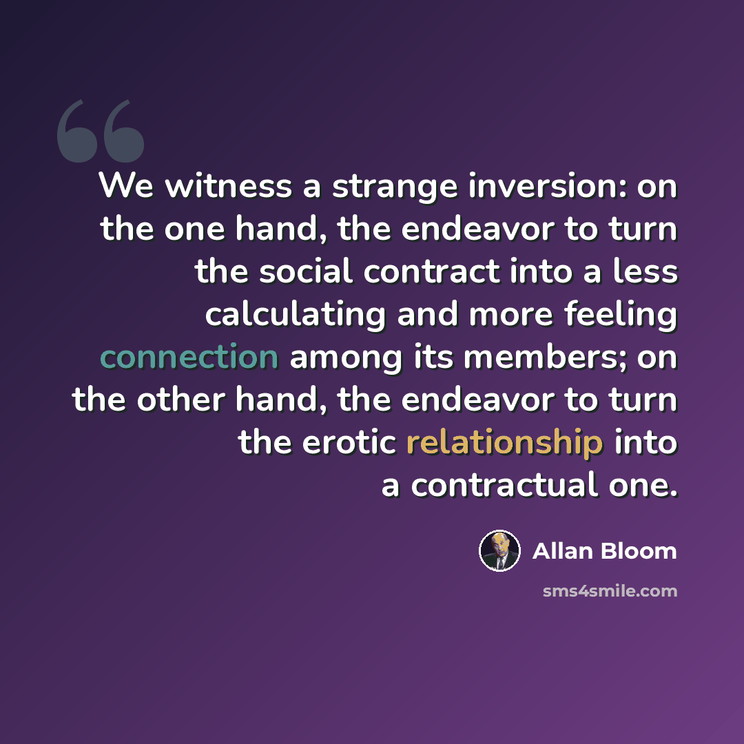 “We witness a strange inversion: on the one hand, the endeavor to turn the social contract into a less calculating and more feeling connection among its members; on the other hand, the endeavor to turn the erotic relationship into a contractual one.” quote by Allan Bloom