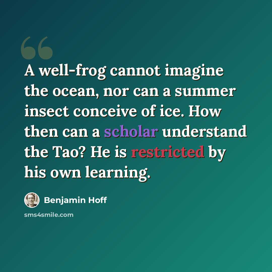 “A well-frog cannot imagine the ocean, nor can a summer insect conceive of ice. How then can a scholar understand the Tao? He is restricted by his own learning.” quote by Benjamin Hoff
