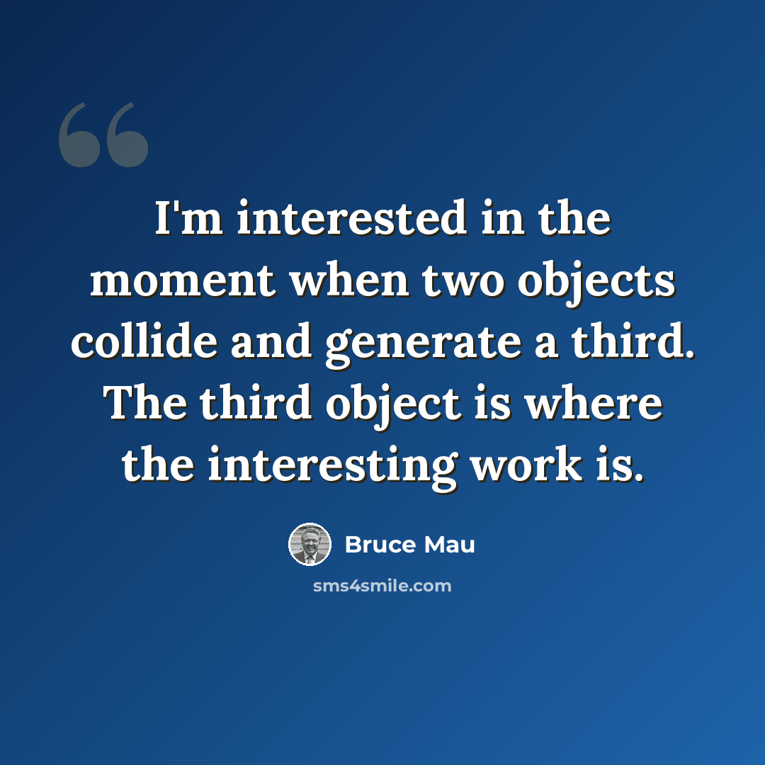 “I'm interested in the moment when two objects collide and generate a third. The third object is where the interesting work is.” quote by Bruce Mau