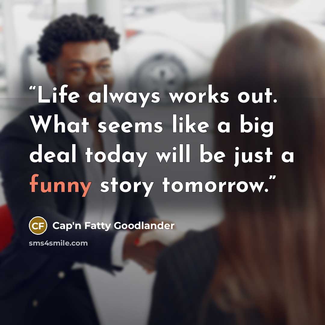 “Life always works out. What seems like a big deal today will be just a funny story tomorrow.” quote by Cap'n Fatty Goodlander