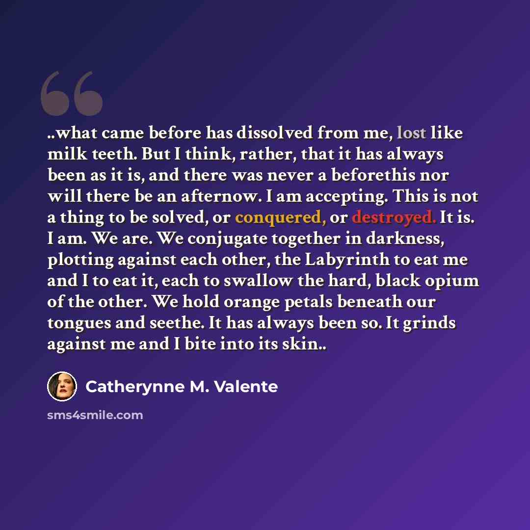 “..what came before has dissolved from me, lost like milk teeth. But I think, rather, that it has always been as it is, and there was never a beforethis nor will there be an afternow. I am accepting. This is not a thing to be solved, or conquered, or destroyed. It is. I am. We are. We conjugate…” quote by Catherynne M. Valente