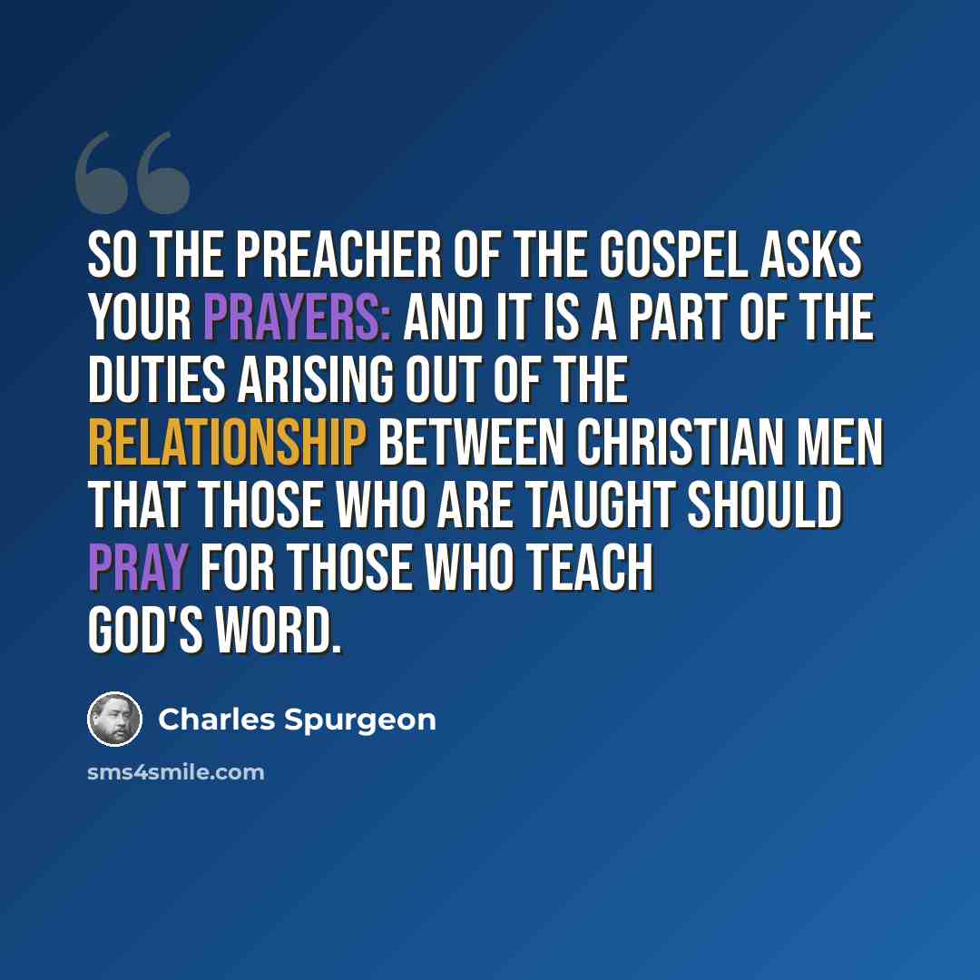 “So the preacher of the gospel asks your prayers: and it is a part of the duties arising out of the relationship between Christian men that those who are taught should pray for those who teach God's Word.” quote by Charles Spurgeon
