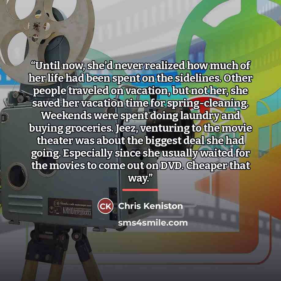 “Until now, she’d never realized how much of her life had been spent on the sidelines. Other people traveled on vacation, but not her, she saved her vacation time for spring-cleaning. Weekends were spent doing laundry and buying groceries. Jeez, venturing to the movie theater was about the biggest…” quote by Chris Keniston