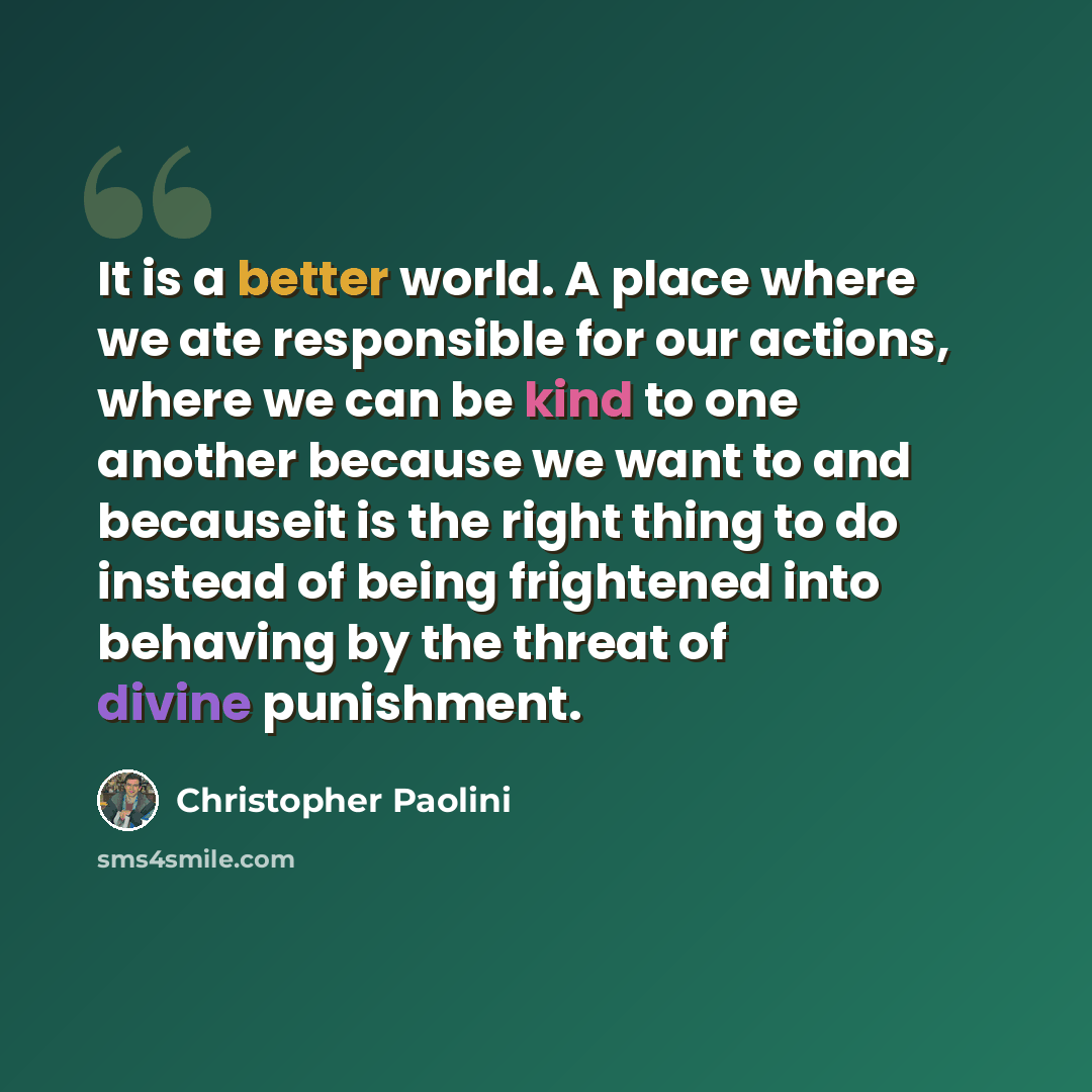 “It is a better world. A place where we ate responsible for our actions, where we can be kind to one another because we want to and becauseit is the right thing to do instead of being frightened into behaving by the threat of divine punishment.” quote by Christopher Paolini