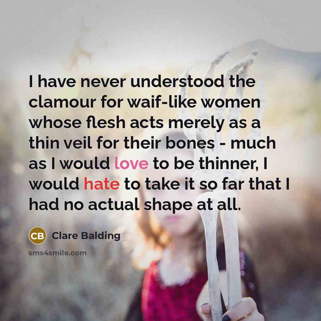 “I have never understood the clamour for waif-like women whose flesh acts merely as a thin veil for their bones - much as I would love to be thinner, I would hate to take it so far that I had no actual shape at all.” quote by Clare Balding