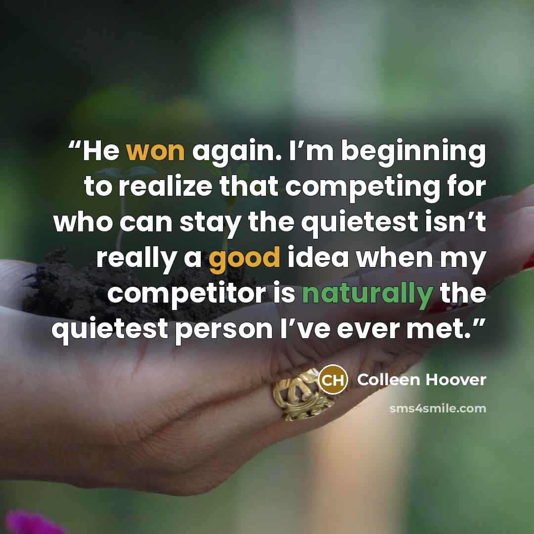 “He won again. I’m beginning to realize that competing for who can stay the quietest isn’t really a good idea when my competitor is naturally the quietest person I’ve ever met.” quote by Colleen Hoover