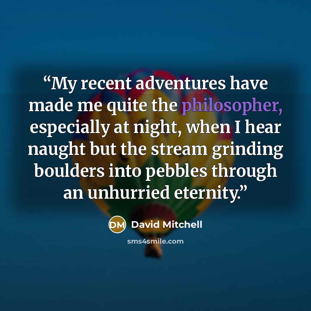 “My recent adventures have made me quite the philosopher, especially at night, when I hear naught but the stream grinding boulders into pebbles through an unhurried eternity.” quote by David Mitchell