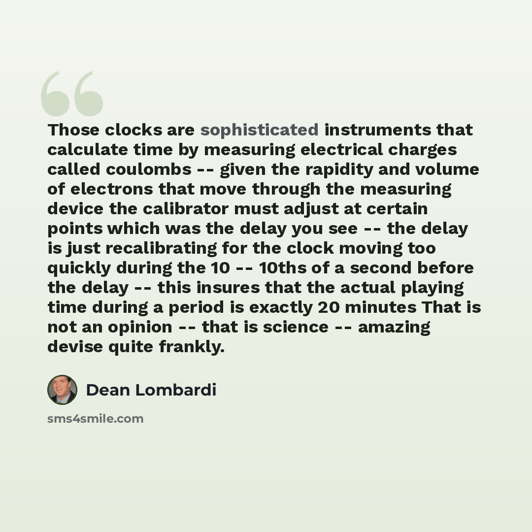 “Those clocks are sophisticated instruments that calculate time by measuring electrical charges called coulombs -- given the rapidity and volume of electrons that move through the measuring device the calibrator must adjust at certain points which was the delay you see -- the delay is just…” quote by Dean Lombardi