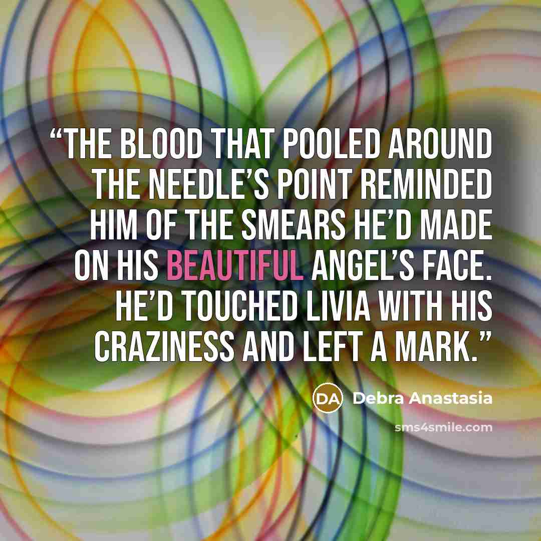 “The blood that pooled around the needle’s point reminded him of the smears he’d made on his beautiful angel’s face. He’d touched Livia with his craziness and left a mark.” quote by Debra Anastasia