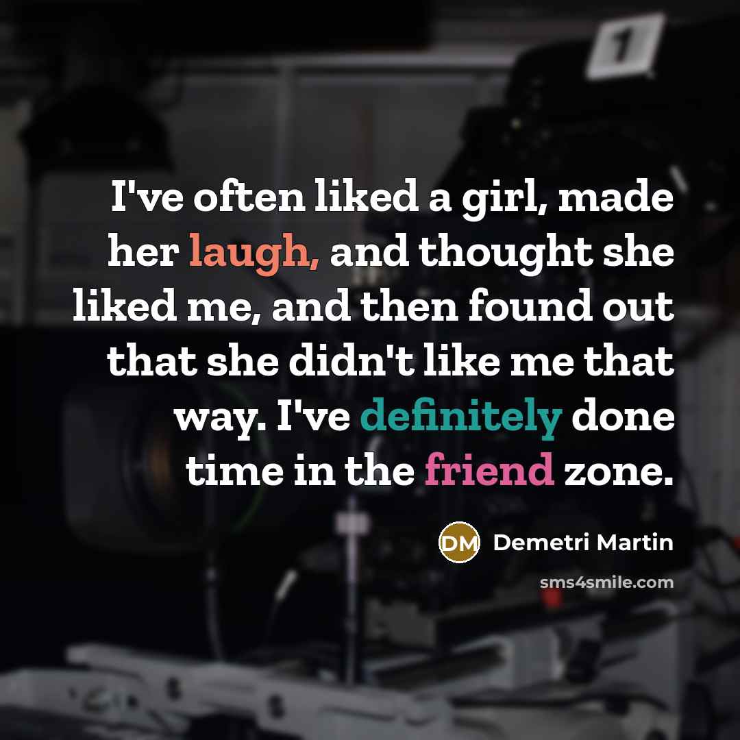 “I've often liked a girl, made her laugh, and thought she liked me, and then found out that she didn't like me that way. I've definitely done time in the friend zone.” quote by Demetri Martin