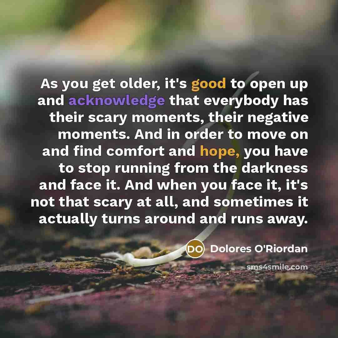 “As you get older, it's good to open up and acknowledge that everybody has their scary moments, their negative moments. And in order to move on and find comfort and hope, you have to stop running from the darkness and face it. And when you face it, it's not that scary at all, and sometimes it…” quote by Dolores O'Riordan