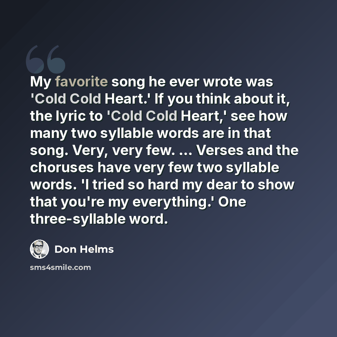 “My favorite song he ever wrote was 'Cold Cold Heart.' If you think about it, the lyric to 'Cold Cold Heart,' see how many two syllable words are in that song. Very, very few. ... Verses and the choruses have very few two syllable words. 'I tried so hard my dear to show that you're my everything.'…” quote by Don Helms