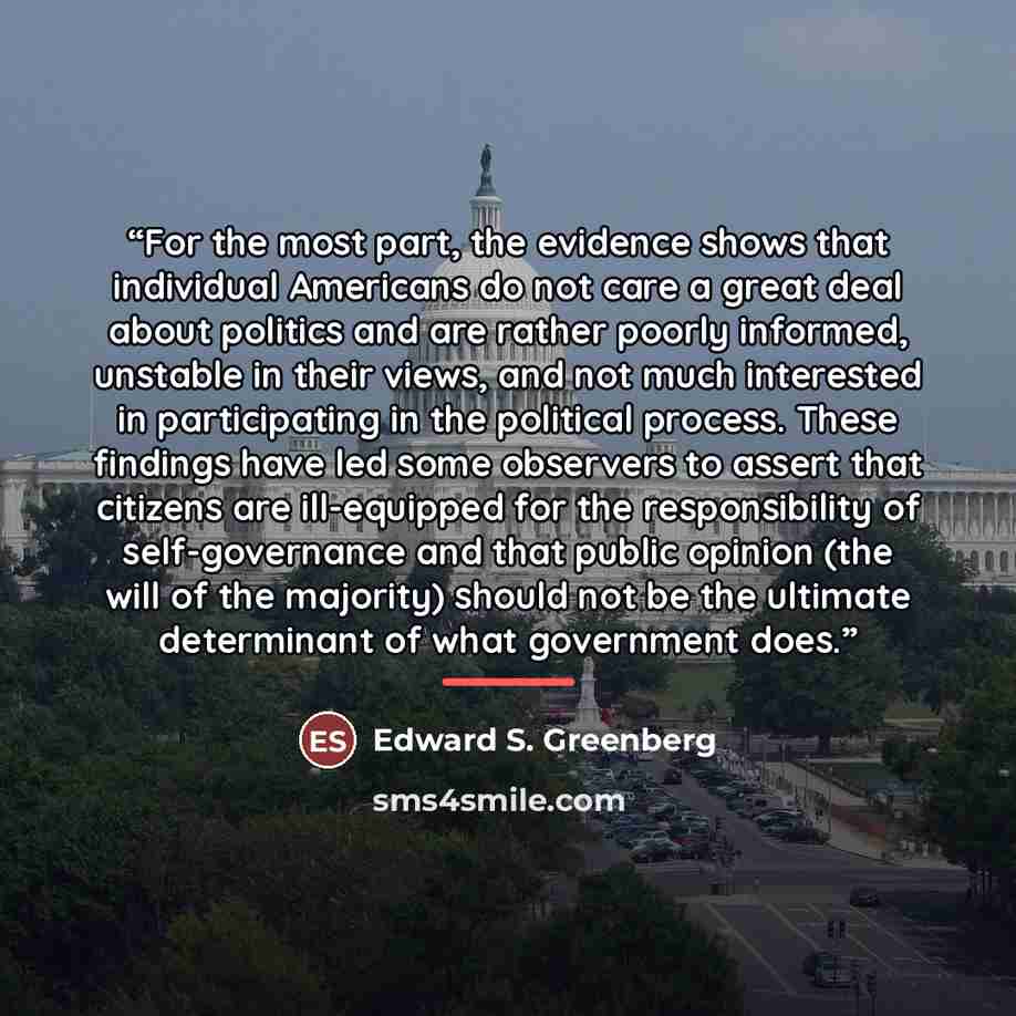 “For the most part, the evidence shows that individual Americans do not care a great deal about politics and are rather poorly informed, unstable in their views, and not much interested in participating in the political process. These findings have led some observers to assert that citizens are…” quote by Edward S. Greenberg