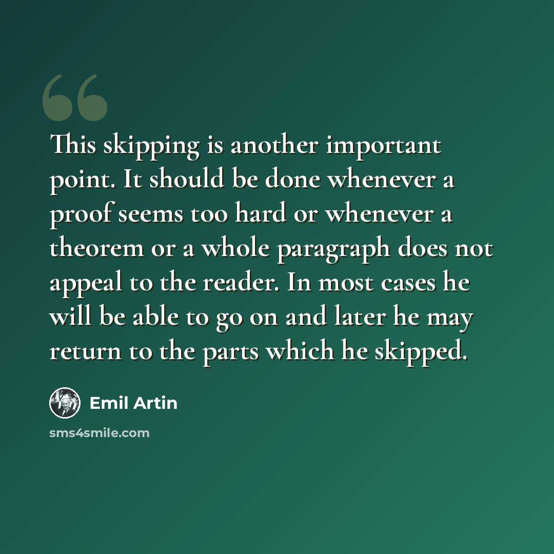 “This skipping is another important point. It should be done whenever a proof seems too hard or whenever a theorem or a whole paragraph does not appeal to the reader. In most cases he will be able to go on and later he may return to the parts which he skipped.” quote by Emil Artin