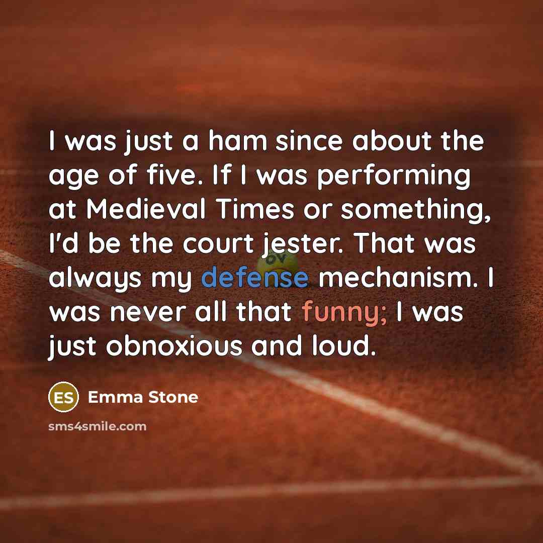 “I was just a ham since about the age of five. If I was performing at Medieval Times or something, I'd be the court jester. That was always my defense mechanism. I was never all that funny; I was just obnoxious and loud.” quote by Emma Stone