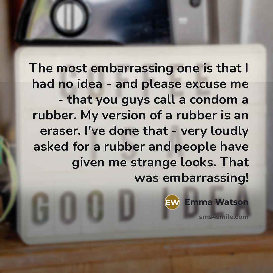 “The most embarrassing one is that I had no idea - and please excuse me - that you guys call a condom a rubber. My version of a rubber is an eraser. I've done that - very loudly asked for a rubber and people have given me strange looks. That was embarrassing!” quote by Emma Watson