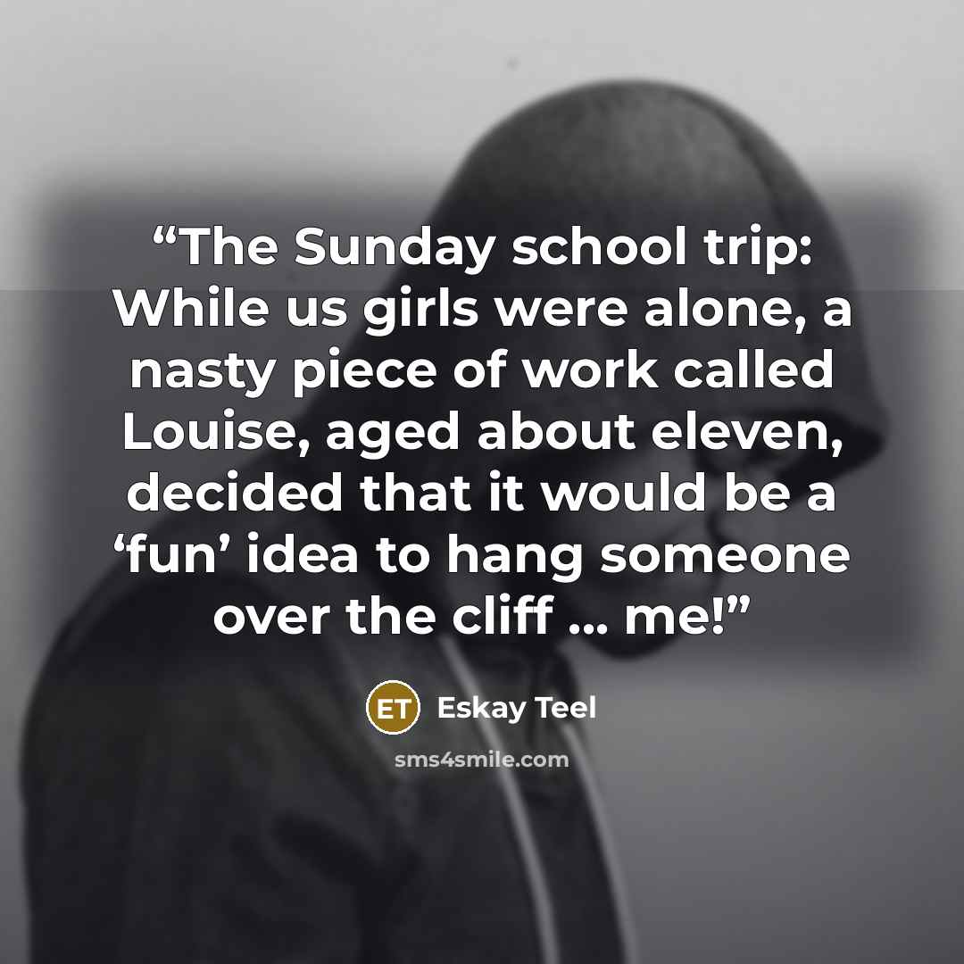 “The Sunday school trip: While us girls were alone, a nasty piece of work called Louise, aged about eleven, decided that it would be a ‘fun’ idea to hang someone over the cliff ... me!” quote by Eskay Teel