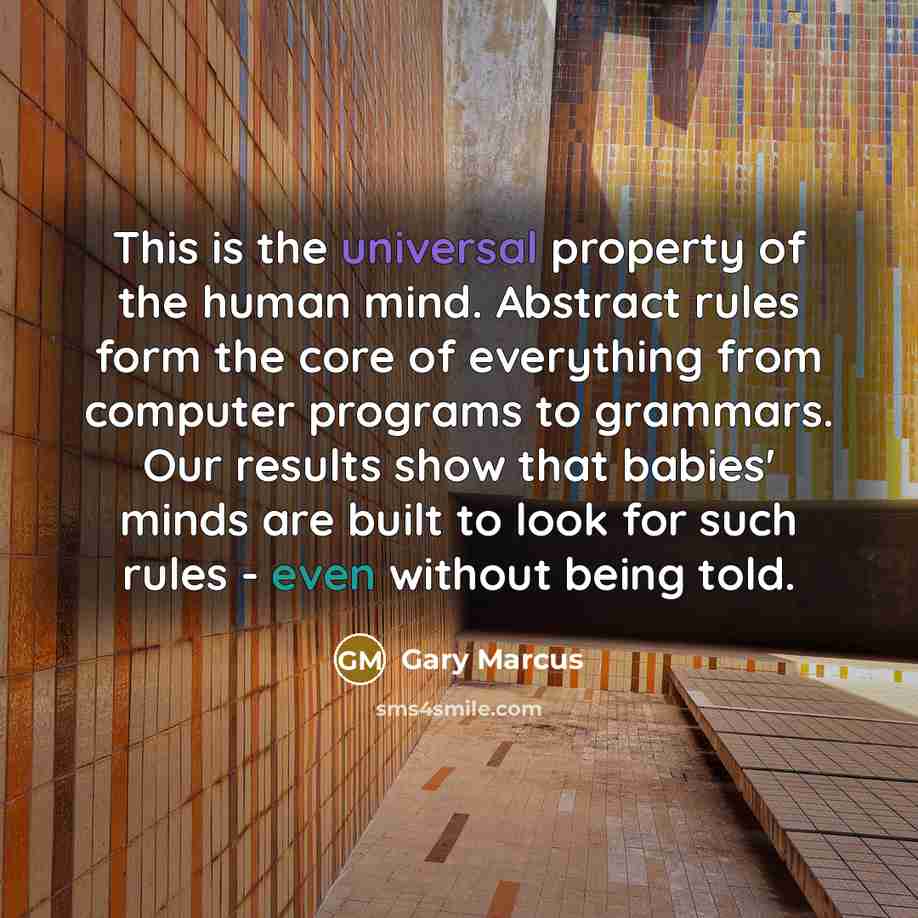 “This is the universal property of the human mind. Abstract rules form the core of everything from computer programs to grammars. Our results show that babies' minds are built to look for such rules - even without being told.” quote by Gary Marcus