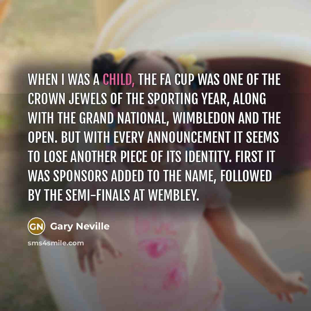 “When I was a child, the FA Cup was one of the crown jewels of the sporting year, along with the Grand National, Wimbledon and The Open. But with every announcement it seems to lose another piece of its identity. First it was sponsors added to the name, followed by the semi-finals at Wembley.” quote by Gary Neville
