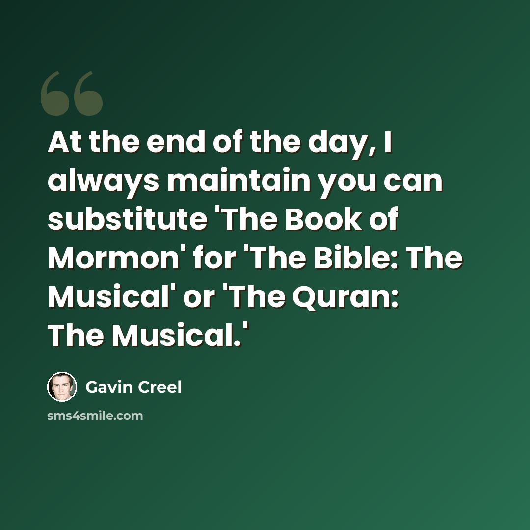 “At the end of the day, I always maintain you can substitute 'The Book of Mormon' for 'The Bible: The Musical' or 'The Quran: The Musical.'” quote by Gavin Creel
