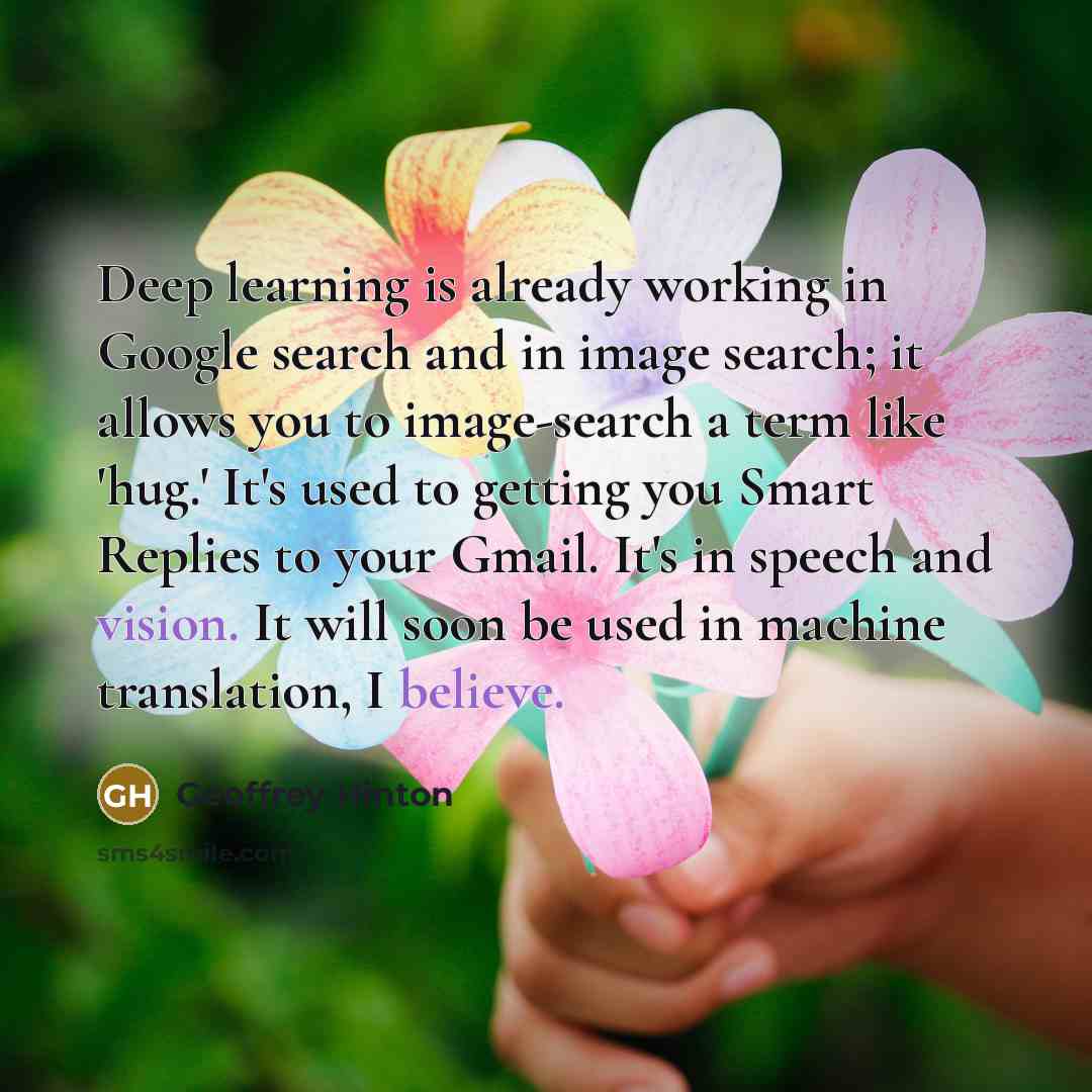 “Deep learning is already working in Google search and in image search; it allows you to image-search a term like 'hug.' It's used to getting you Smart Replies to your Gmail. It's in speech and vision. It will soon be used in machine translation, I believe.” quote by Geoffrey Hinton