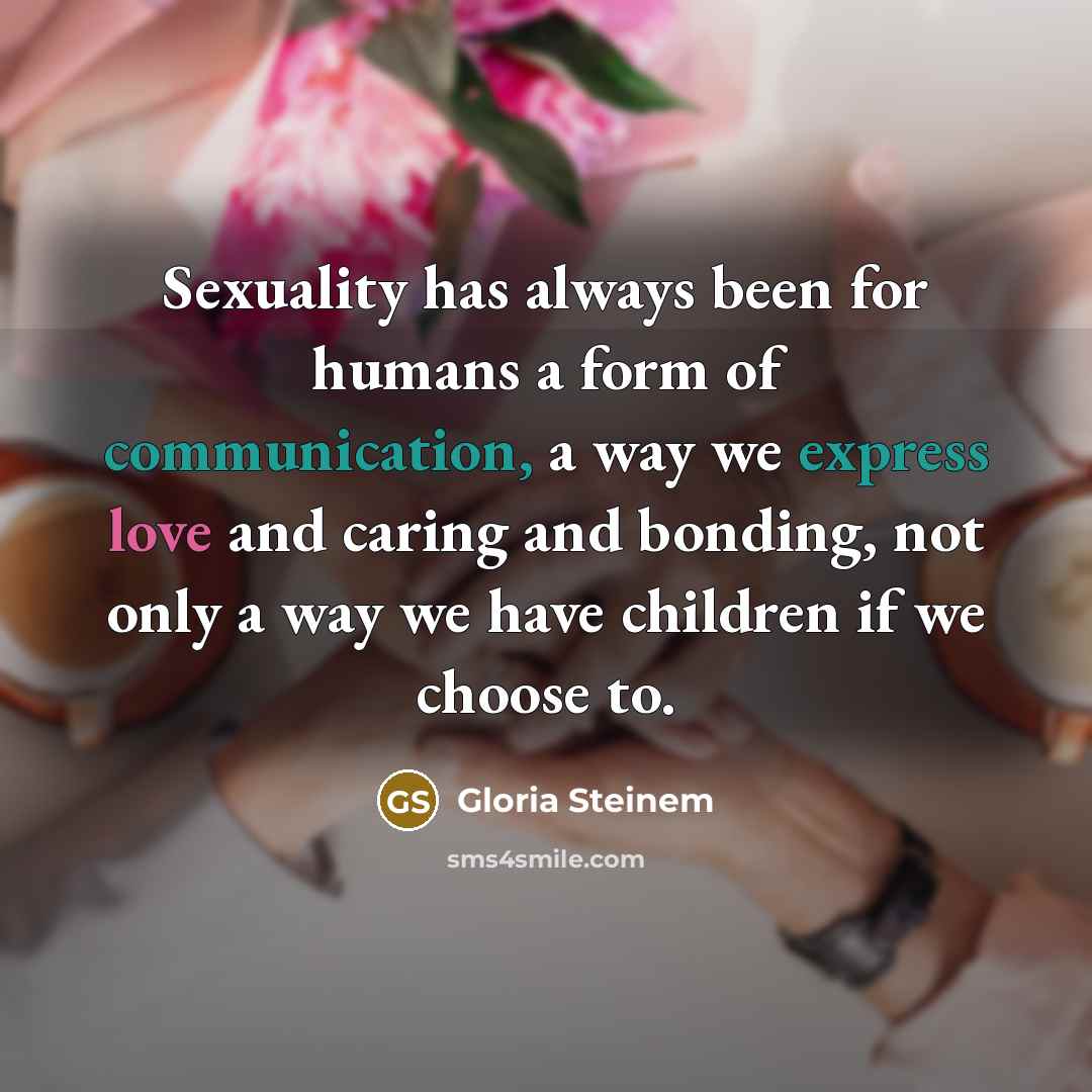 “Sexuality has always been for humans a form of communication, a way we express love and caring and bonding, not only a way we have children if we choose to.” quote by Gloria Steinem