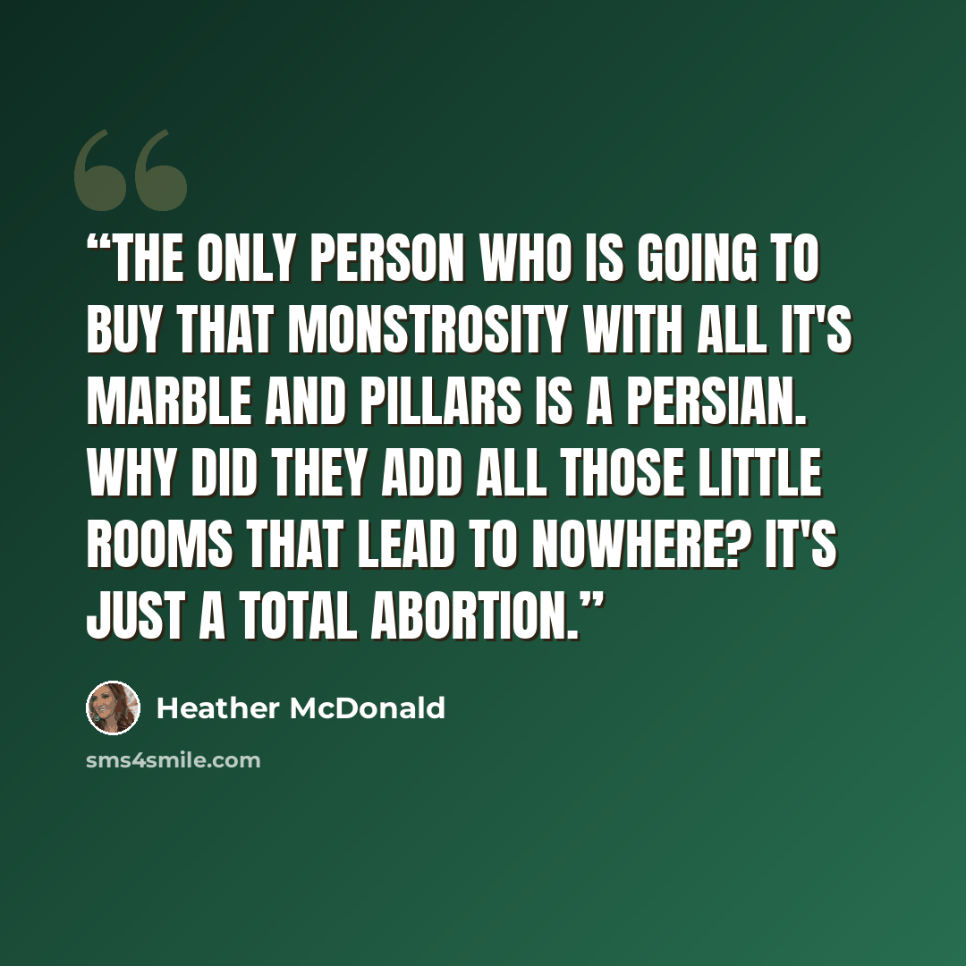 “The only person who is going to buy that monstrosity with all it's marble and pillars is a Persian. Why did they add all those little rooms that lead to nowhere? It's just a total abortion.” quote by Heather McDonald