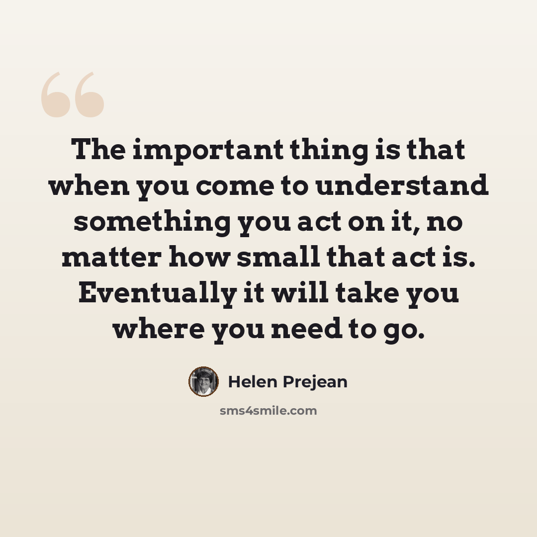 “The important thing is that when you come to understand something you act on it, no matter how small that act is. Eventually it will take you where you need to go.” quote by Helen Prejean