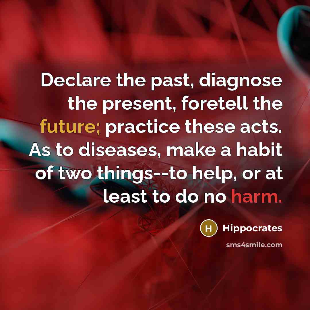 “Declare the past, diagnose the present, foretell the future; practice these acts. As to diseases, make a habit of two things--to help, or at least to do no harm.” quote by Hippocrates