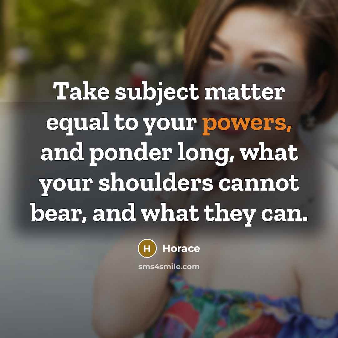 “Take subject matter equal to your powers, and ponder long, what your shoulders cannot bear, and what they can.” quote by Horace