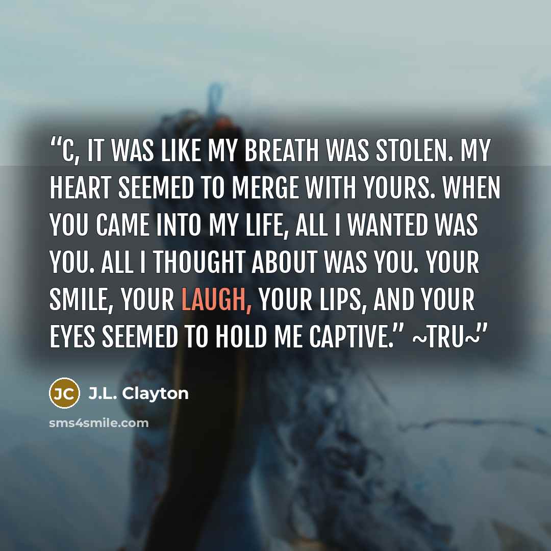 “C, it was like my breath was stolen. My heart seemed to merge with yours. When you came into my life, all I wanted was you. All I thought about was you. Your smile, your laugh, your lips, and your eyes seemed to hold me captive.” ~Tru~” quote by J.L. Clayton