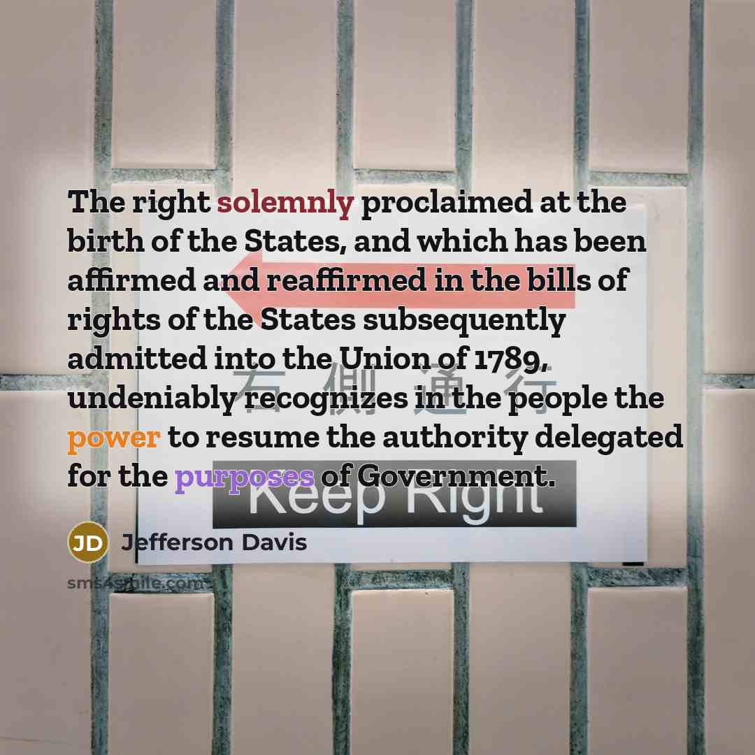 “The right solemnly proclaimed at the birth of the States, and which has been affirmed and reaffirmed in the bills of rights of the States subsequently admitted into the Union of 1789, undeniably recognizes in the people the power to resume the authority delegated for the purposes of Government.” quote by Jefferson Davis