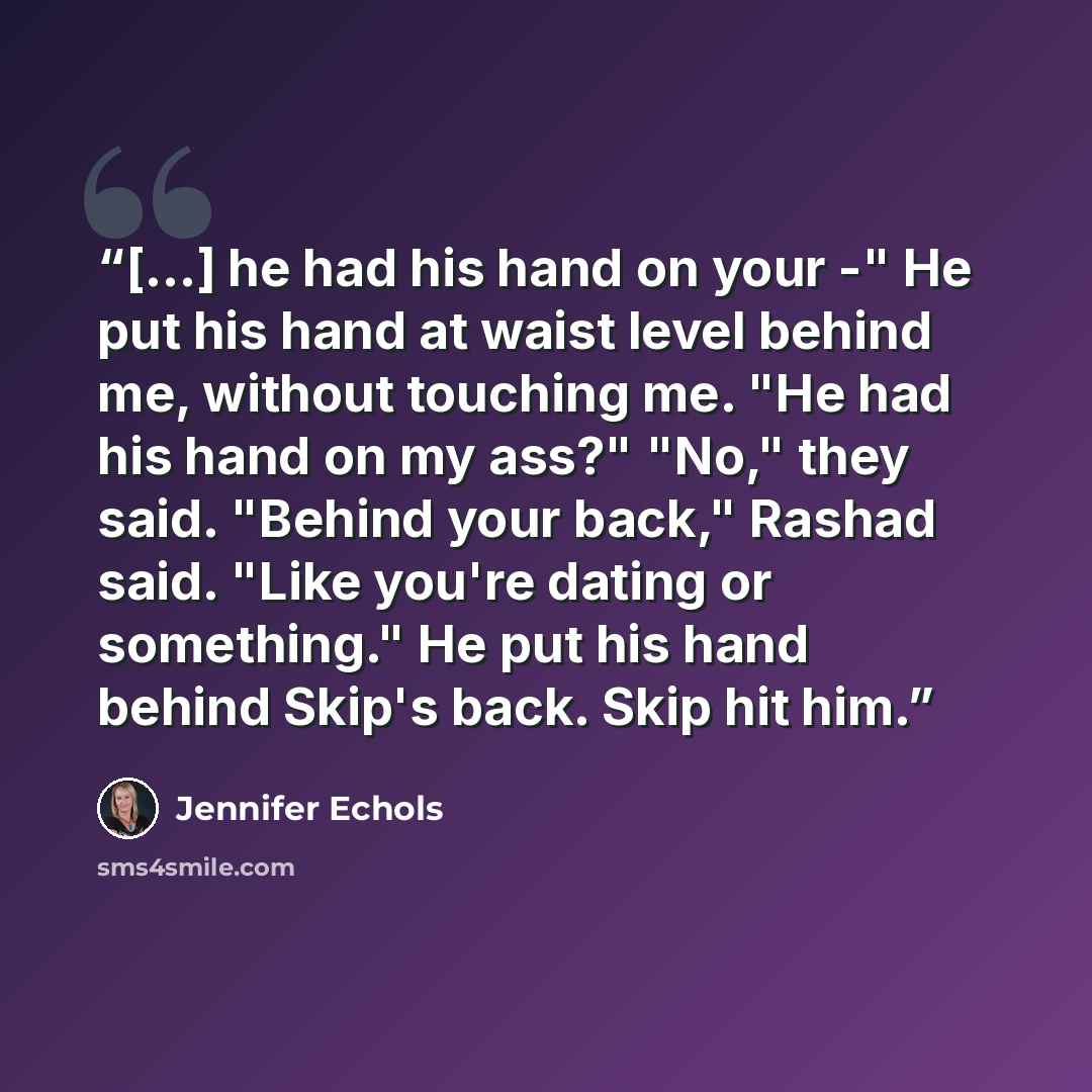“[...] he had his hand on your -" He put his hand at waist level behind me, without touching me. "He had his hand on my ass?" "No," they said. "Behind your back," Rashad said. "Like you're dating or something." He put his hand behind Skip's back. Skip hit him.” quote by Jennifer Echols