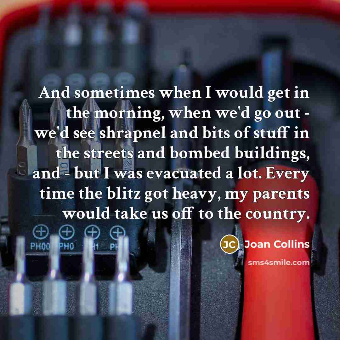 “And sometimes when I would get in the morning, when we'd go out - we'd see shrapnel and bits of stuff in the streets and bombed buildings, and - but I was evacuated a lot. Every time the blitz got heavy, my parents would take us off to the country.” quote by Joan Collins
