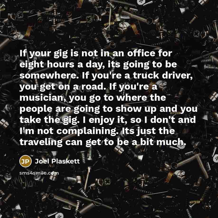 “If your gig is not in an office for eight hours a day, its going to be somewhere. If you're a truck driver, you get on a road. If you're a musician, you go to where the people are going to show up and you take the gig. I enjoy it, so I don't and I'm not complaining. Its just the traveling can get…” quote by Joel Plaskett