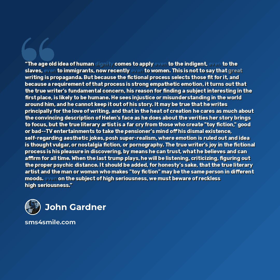 “The age old idea of human dignity comes to apply even to the indigent, even to the slaves, even to immigrants, now recently even to women. This is not to say that great writing is propaganda. But because the fictional process selects those fit for it, and because a requirement of that process is…” quote by John Gardner