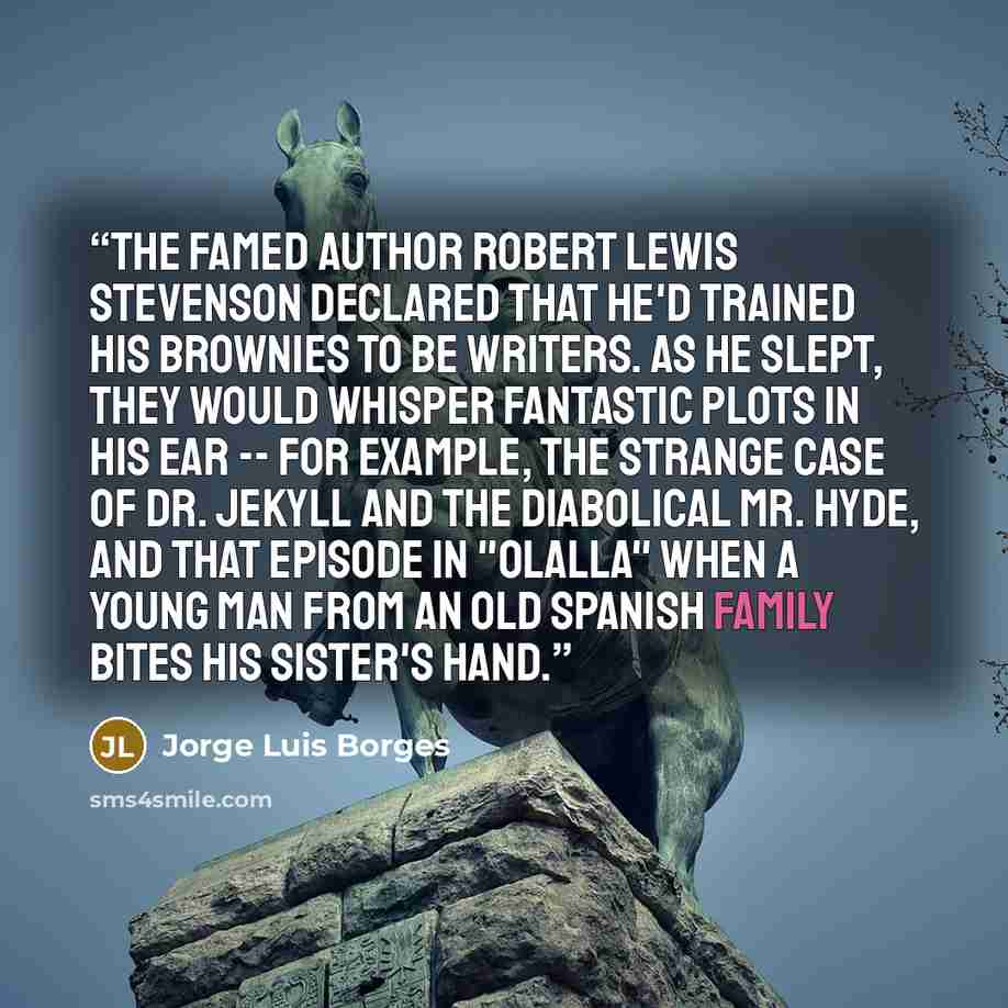 “The famed author Robert Lewis Stevenson declared that he'd trained his Brownies to be writers. As he slept, they would whisper fantastic plots in his ear -- for example, the strange case of Dr. Jekyll and the diabolical Mr. Hyde, and that episode in "Olalla" when a young man from an old Spanish…” quote by Jorge Luis Borges