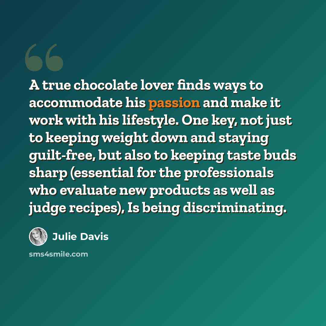 “A true chocolate lover finds ways to accommodate his passion and make it work with his lifestyle. One key, not just to keeping weight down and staying guilt-free, but also to keeping taste buds sharp (essential for the professionals who evaluate new products as well as judge recipes), Is being…” quote by Julie Davis