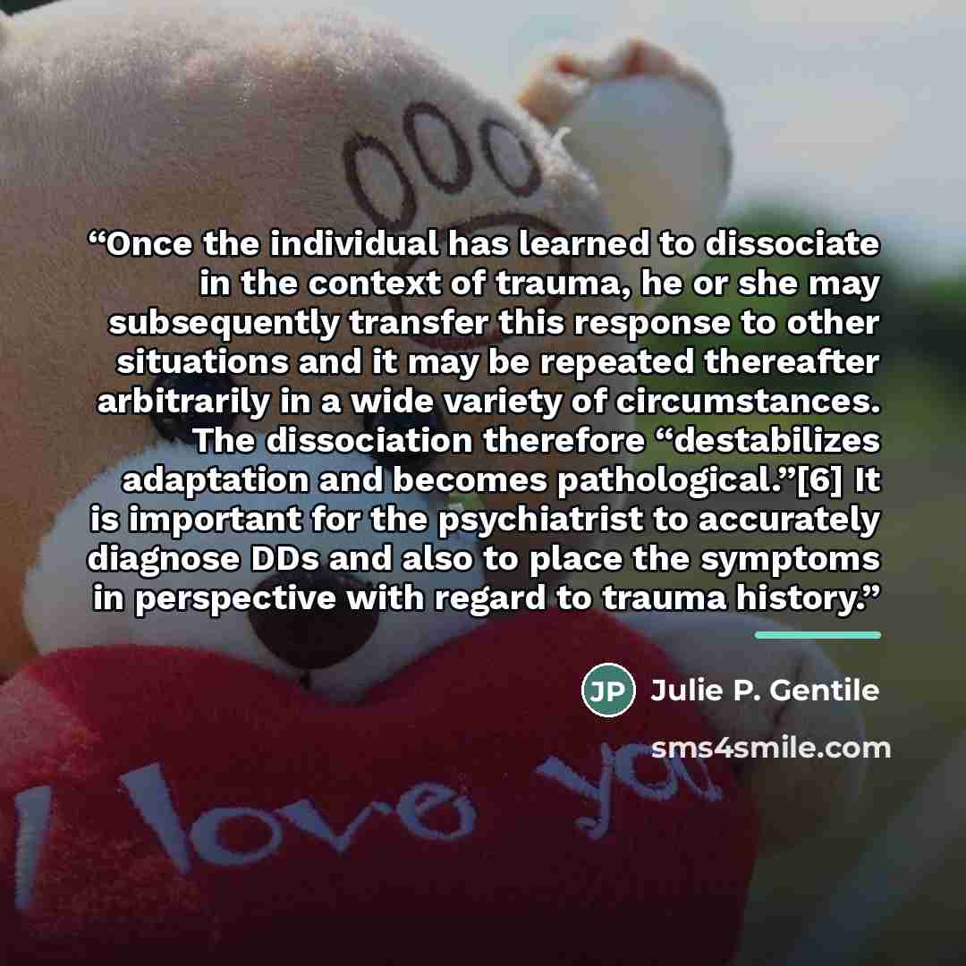 “Once the individual has learned to dissociate in the context of trauma, he or she may subsequently transfer this response to other situations and it may be repeated thereafter arbitrarily in a wide variety of circumstances. The dissociation therefore “destabilizes adaptation and becomes…” quote by Julie P. Gentile