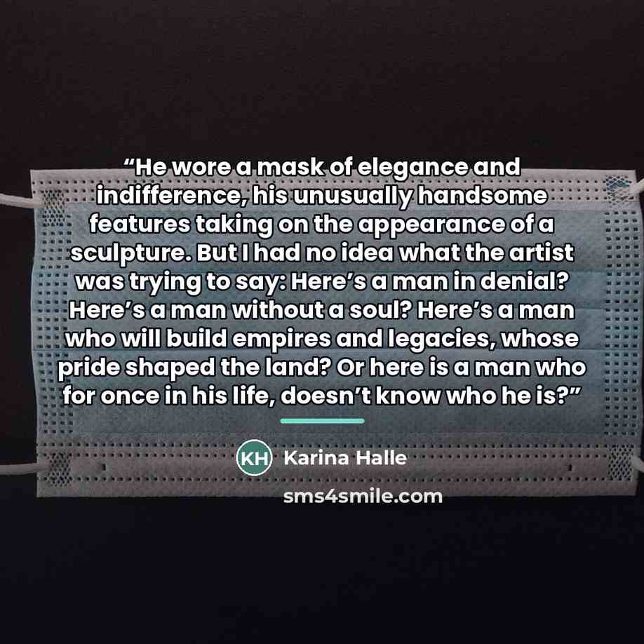 “He wore a mask of elegance and indifference, his unusually handsome features taking on the appearance of a sculpture. But I had no idea what the artist was trying to say: Here’s a man in denial? Here’s a man without a soul? Here’s a man who will build empires and legacies, whose pride shaped the…” quote by Karina Halle