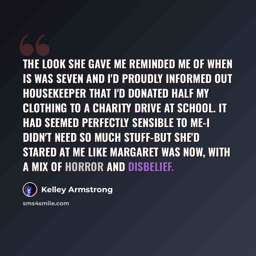 “The look she gave me reminded me of when is was seven and I'd proudly informed out housekeeper that I'd donated half my clothing to a charity drive at school. It had seemed perfectly sensible to me-I didn't need so much stuff-but she'd stared at me like Margaret was now, with a mix of horror and…” quote by Kelley Armstrong