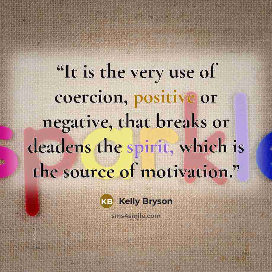 “It is the very use of coercion, positive or negative, that breaks or deadens the spirit, which is the source of motivation.” quote by Kelly Bryson